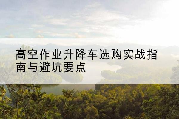 防城升降车怎么选-高空作业升降车选购实战指南与避坑要点