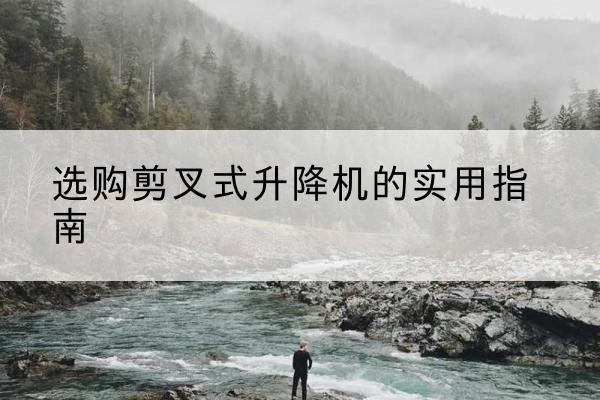 防城剪叉式升降机怎么选-选购剪叉式升降机的实用指南