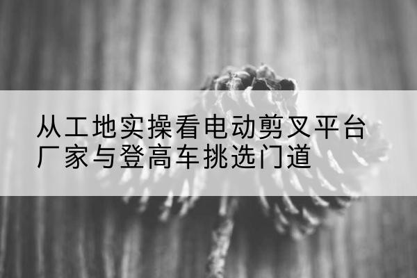防城电动剪叉升降平台厂家-从工地实操看电动剪叉平台厂家与登高车挑选门道