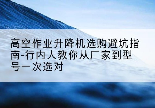 防城升降平台厂家-高空作业升降机选购避坑指南-行内人教你从厂家到型号一次选对