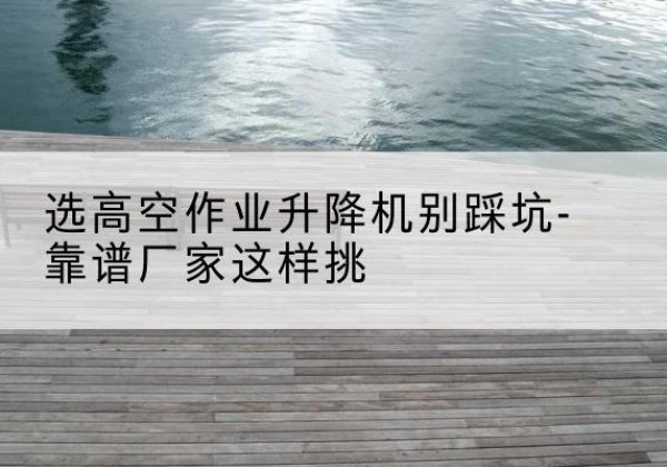 防城剪叉式升降机厂家-选高空作业升降机别踩坑-靠谱厂家这样挑