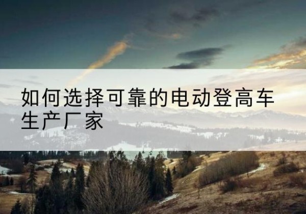 防城电动登高车厂家-如何选择可靠的电动登高车生产厂家