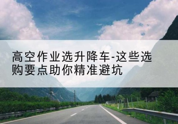 防城升降车厂家-高空作业选升降车-这些选购要点助你*避坑