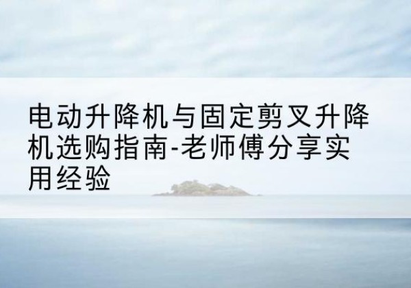 防城电动升降机怎么选-电动升降机与固定剪叉升降机选购指南-老师傅分享实用经验