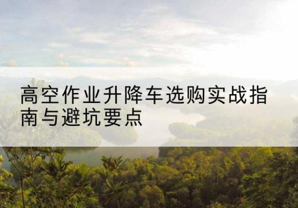 防城升降车怎么选-高空作业升降车选购实战指南与避坑要点