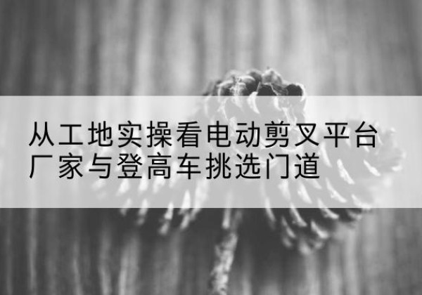 防城电动剪叉升降平台厂家-从工地实操看电动剪叉平台厂家与登高车挑选门道
