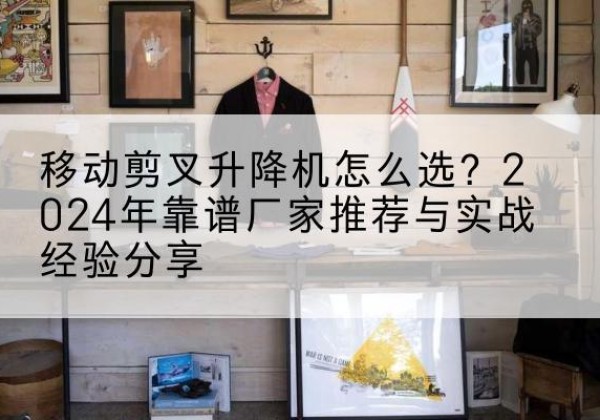 防城升降平台厂家推荐-移动剪叉升降机怎么选？2024年靠谱厂家推荐与实战经验分享