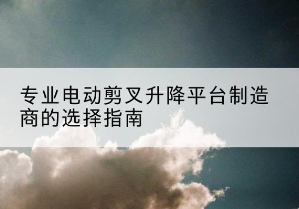 防城电动剪叉升降平台厂家-专业电动剪叉升降平台制造商的选择指南